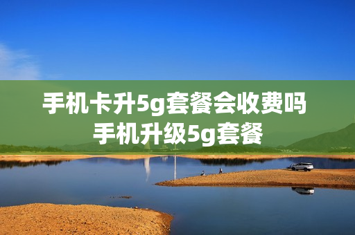 手机卡升5g套餐会收费吗 手机升级5g套餐