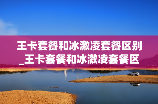王卡套餐和冰激凌套餐区别_王卡套餐和冰激凌套餐区别是什么