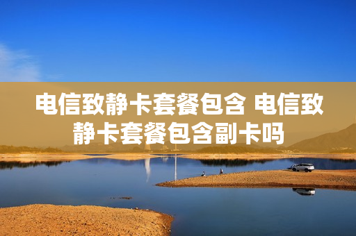 电信致静卡套餐包含 电信致静卡套餐包含副卡吗