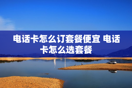 电话卡怎么订套餐便宜 电话卡怎么选套餐