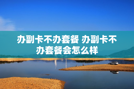 办副卡不办套餐 办副卡不办套餐会怎么样