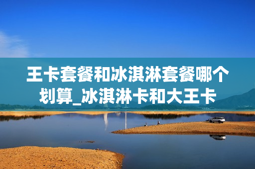 王卡套餐和冰淇淋套餐哪个划算_冰淇淋卡和大王卡