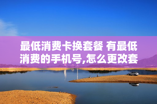 最低消费卡换套餐 有最低消费的手机号,怎么更改套餐
