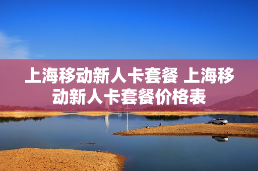 上海移动新人卡套餐 上海移动新人卡套餐价格表