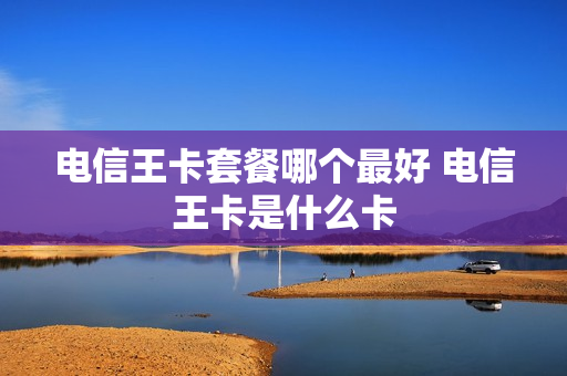 电信王卡套餐哪个最好 电信王卡是什么卡