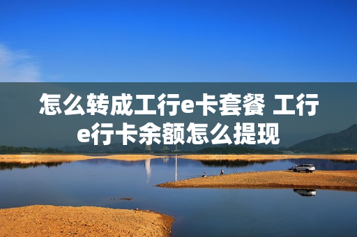 怎么转成工行e卡套餐 工行e行卡余额怎么提现