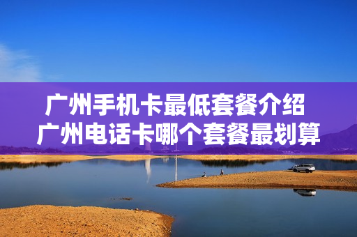 广州手机卡最低套餐介绍 广州电话卡哪个套餐最划算