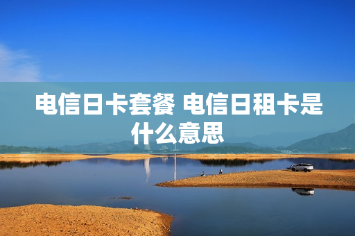电信日卡套餐 电信日租卡是什么意思