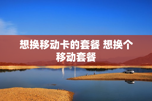 想换移动卡的套餐 想换个移动套餐