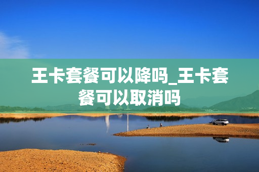 王卡套餐可以降吗_王卡套餐可以取消吗