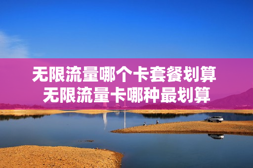无限流量哪个卡套餐划算 无限流量卡哪种最划算