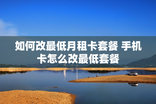 如何改最低月租卡套餐 手机卡怎么改最低套餐