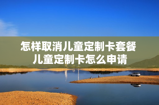 怎样取消儿童定制卡套餐 儿童定制卡怎么申请