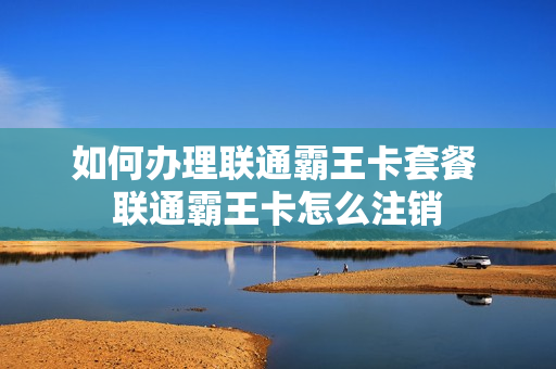 如何办理联通霸王卡套餐 联通霸王卡怎么注销