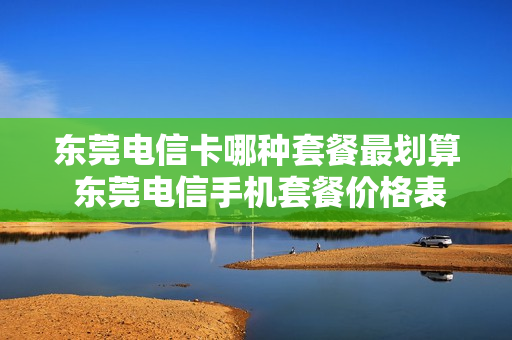 东莞电信卡哪种套餐最划算 东莞电信手机套餐价格表2021