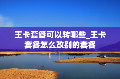 王卡套餐可以转哪些_王卡套餐怎么改别的套餐
