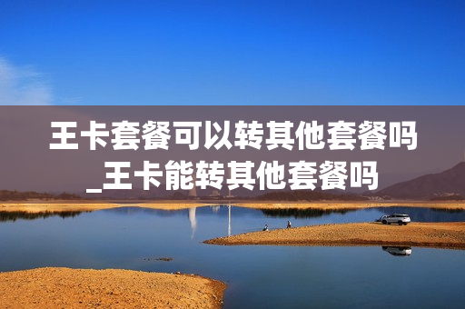 王卡套餐可以转其他套餐吗_王卡能转其他套餐吗