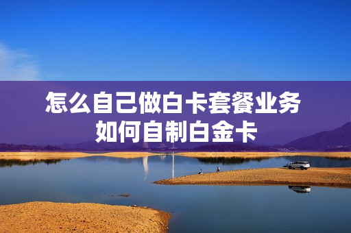 怎么自己做白卡套餐业务 如何自制白金卡
