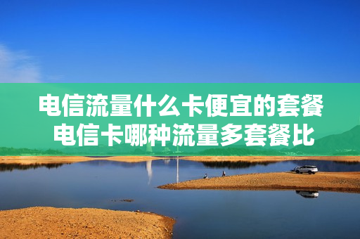 电信流量什么卡便宜的套餐 电信卡哪种流量多套餐比较低