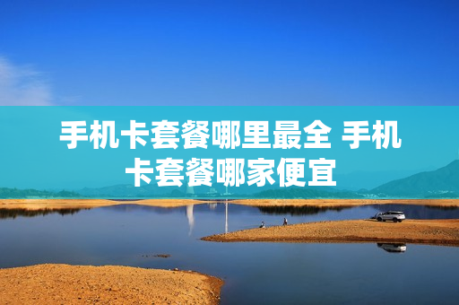 手机卡套餐哪里最全 手机卡套餐哪家便宜