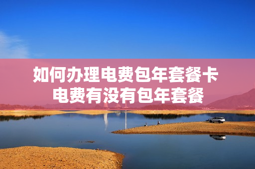 如何办理电费包年套餐卡 电费有没有包年套餐