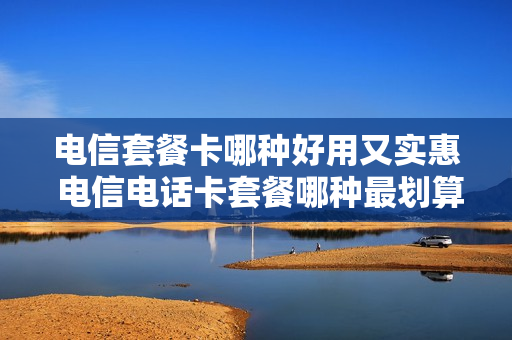 电信套餐卡哪种好用又实惠 电信电话卡套餐哪种最划算2021