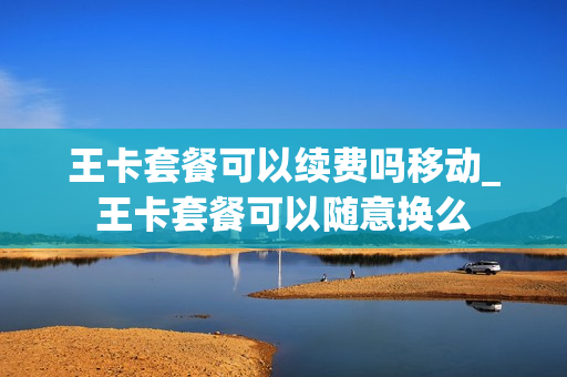 王卡套餐可以续费吗移动_王卡套餐可以随意换么