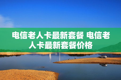 电信老人卡最新套餐 电信老人卡最新套餐价格