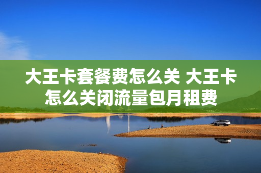 大王卡套餐费怎么关 大王卡怎么关闭流量包月租费