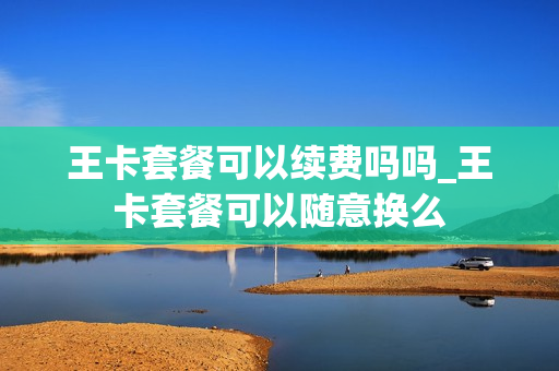 王卡套餐可以续费吗吗_王卡套餐可以随意换么