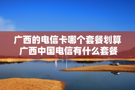 广西的电信卡哪个套餐划算 广西中国电信有什么套餐