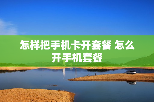 怎样把手机卡开套餐 怎么开手机套餐