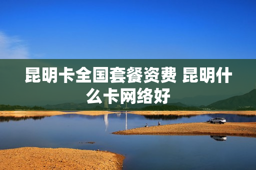 昆明卡全国套餐资费 昆明什么卡网络好