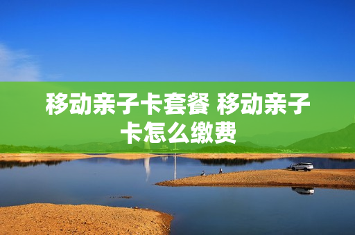 移动亲子卡套餐 移动亲子卡怎么缴费