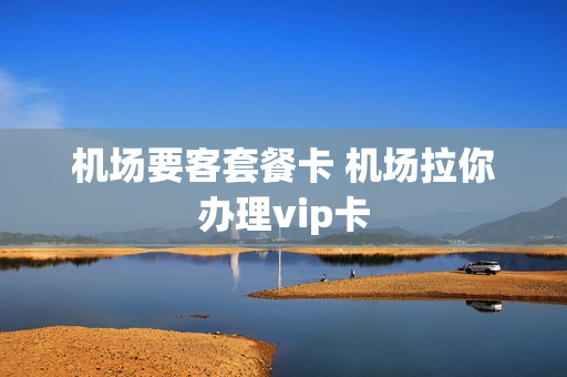 机场要客套餐卡 机场拉你办理vip卡