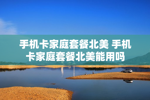 手机卡家庭套餐北美 手机卡家庭套餐北美能用吗