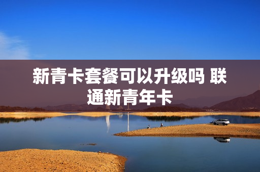 新青卡套餐可以升级吗 联通新青年卡
