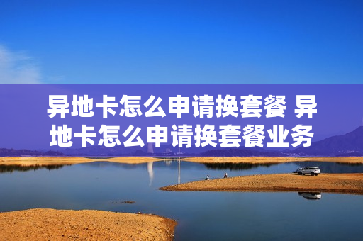 异地卡怎么申请换套餐 异地卡怎么申请换套餐业务