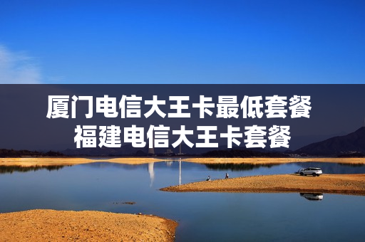 厦门电信大王卡最低套餐 福建电信大王卡套餐