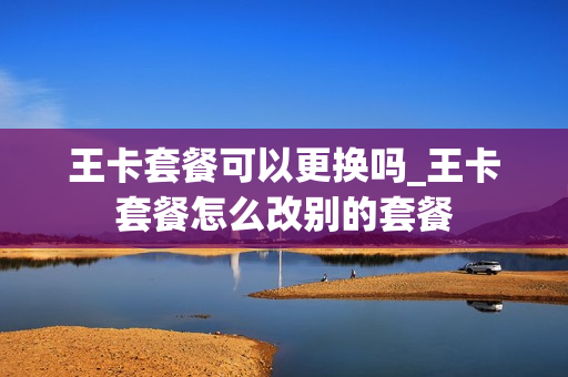 王卡套餐可以更换吗_王卡套餐怎么改别的套餐
