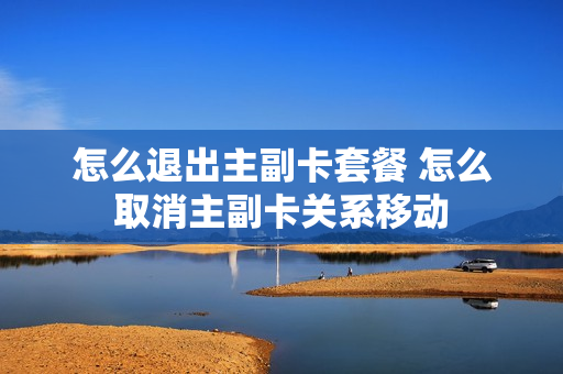 怎么退出主副卡套餐 怎么取消主副卡关系移动