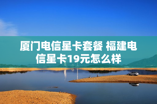 厦门电信星卡套餐 福建电信星卡19元怎么样