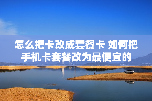 怎么把卡改成套餐卡 如何把手机卡套餐改为最便宜的