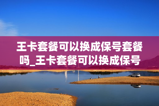 王卡套餐可以换成保号套餐吗_王卡套餐可以换成保号套餐吗移动
