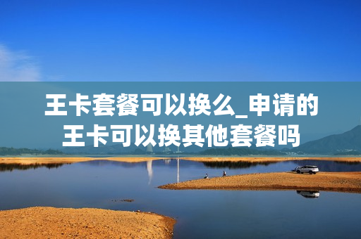王卡套餐可以换么_申请的王卡可以换其他套餐吗