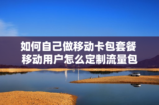 如何自己做移动卡包套餐 移动用户怎么定制流量包