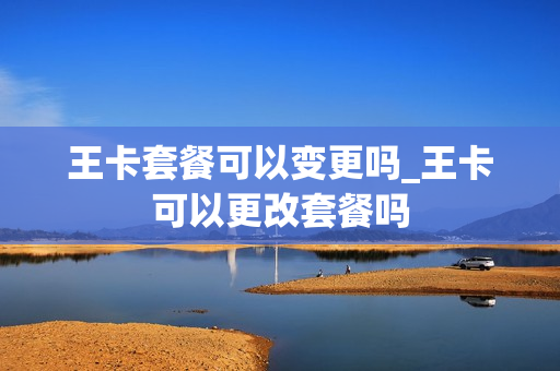 王卡套餐可以变更吗_王卡可以更改套餐吗