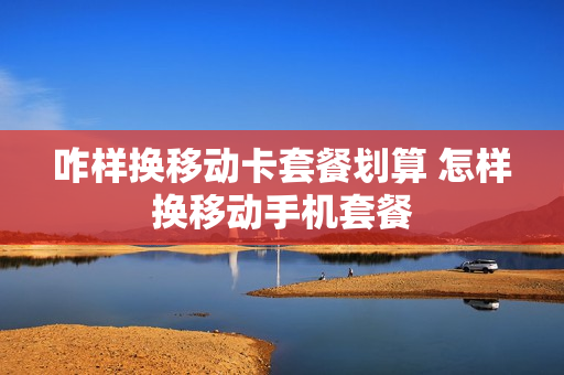 咋样换移动卡套餐划算 怎样换移动手机套餐