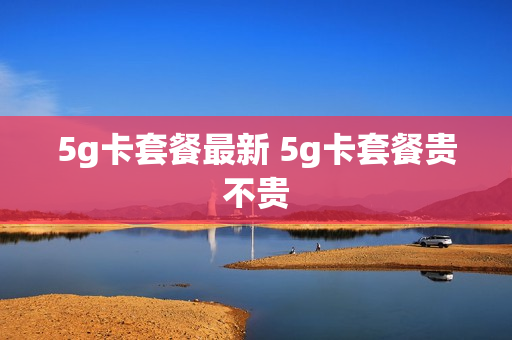 5g卡套餐最新 5g卡套餐贵不贵