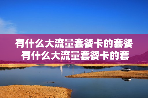 有什么大流量套餐卡的套餐 有什么大流量套餐卡的套餐好用